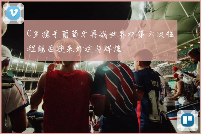 C罗携手葡萄牙再战世界杯第六次征程能否迎来好运与辉煌