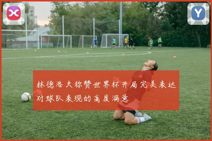 林德洛夫称赞世界杯开局完美表达对球队表现的高度满意
