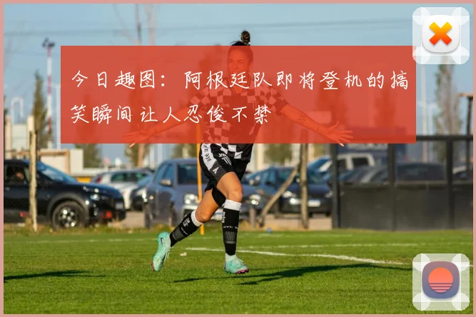 今日趣图：阿根廷队即将登机的搞笑瞬间让人忍俊不禁