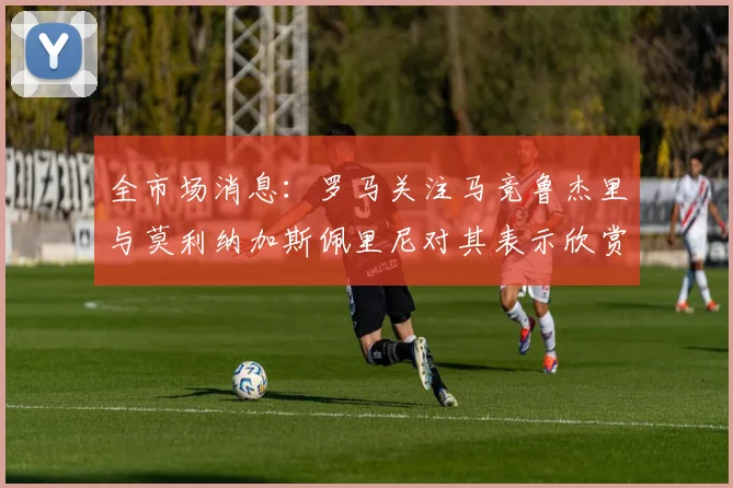 全市场消息：罗马关注马竞鲁杰里与莫利纳加斯佩里尼对其表示欣赏