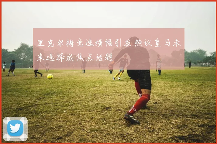 里克尔梅竞选横幅引发热议皇马未来选择成焦点话题