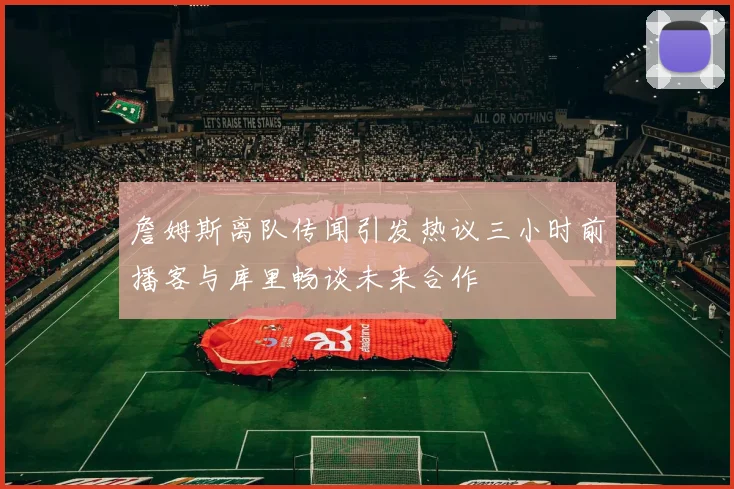 詹姆斯离队传闻引发热议三小时前播客与库里畅谈未来合作