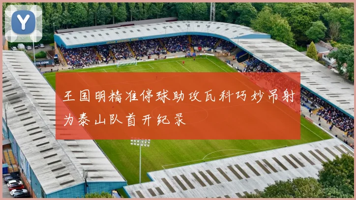 王国明精准停球助攻瓦科巧妙吊射为泰山队首开纪录