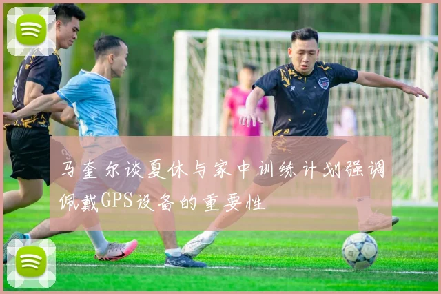 马奎尔谈夏休与家中训练计划强调佩戴GPS设备的重要性