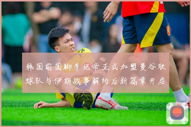 韩国前国脚李记帝正式加盟曼谷联球队与伊朗战事解约后新篇章开启