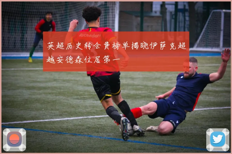 英超历史转会费榜单揭晓伊萨克超越安德森位居第一