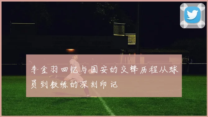 李金羽回忆与国安的交锋历程从球员到教练的深刻印记