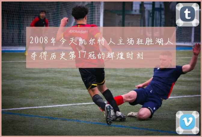 2008年今天凯尔特人主场狂胜湖人夺得历史第17冠的辉煌时刻
