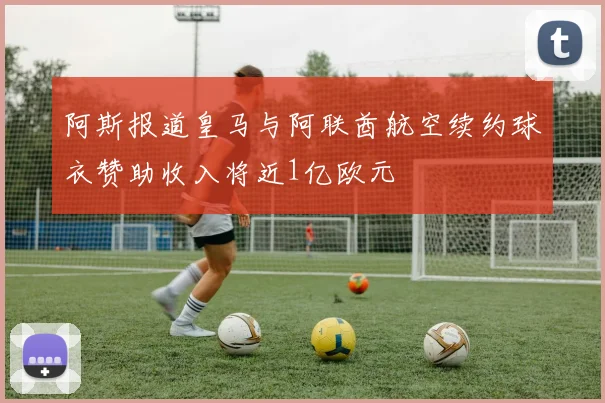 阿斯报道皇马与阿联酋航空续约球衣赞助收入将近1亿欧元