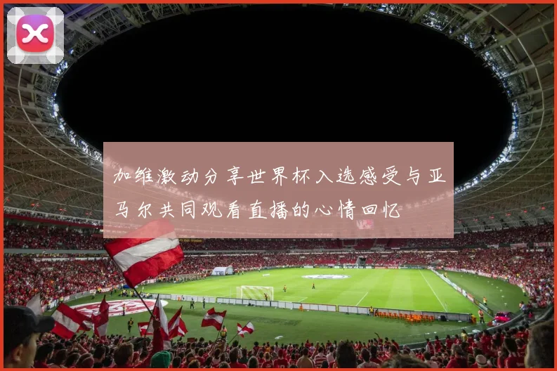 加维激动分享世界杯入选感受与亚马尔共同观看直播的心情回忆