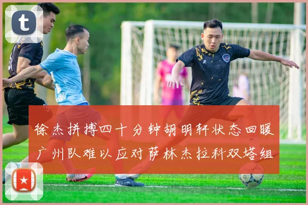 徐杰拼搏四十分钟胡明轩状态回暖广州队难以应对萨林杰拉科双塔组合
