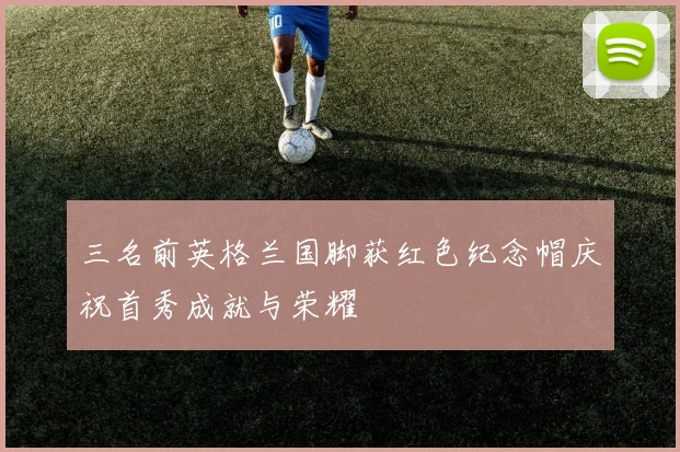 三名前英格兰国脚获红色纪念帽庆祝首秀成就与荣耀