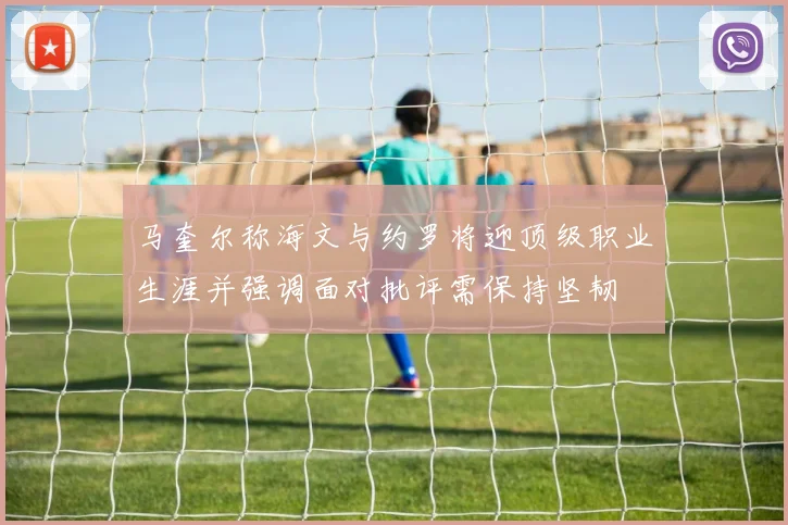马奎尔称海文与约罗将迎顶级职业生涯并强调面对批评需保持坚韧
