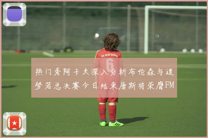 热门秀阿卡夫深入分析布伦森与追梦若总决赛今日结束唐斯将荣膺FMVP