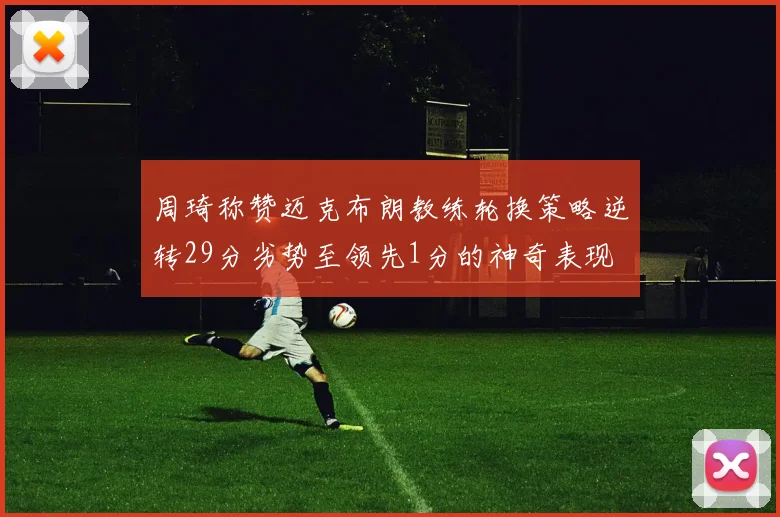 周琦称赞迈克布朗教练轮换策略逆转29分劣势至领先1分的神奇表现
