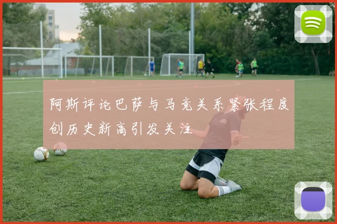 阿斯评论巴萨与马竞关系紧张程度创历史新高引发关注