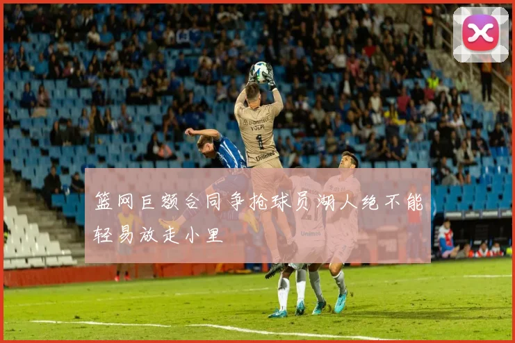 篮网巨额合同争抢球员湖人绝不能轻易放走小里