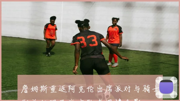 詹姆斯重返阿克伦出席派对与骑士副总经理及高中队友温情合影
