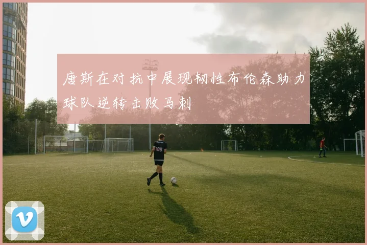 唐斯在对抗中展现韧性布伦森助力球队逆转击败马刺