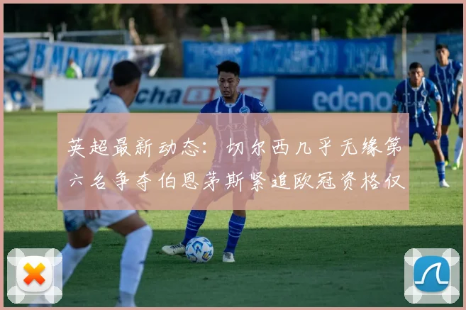 英超最新动态：切尔西几乎无缘第六名争夺伯恩茅斯紧追欧冠资格仅差三分