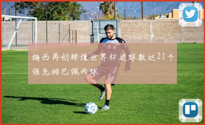 梅西再创辉煌世界杯进球数达21个领先姆巴佩两球