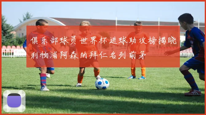 俱乐部球员世界杯进球助攻榜揭晓利物浦阿森纳拜仁名列前茅