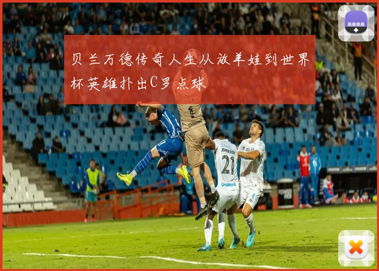 贝兰万德传奇人生从放羊娃到世界杯英雄扑出C罗点球
