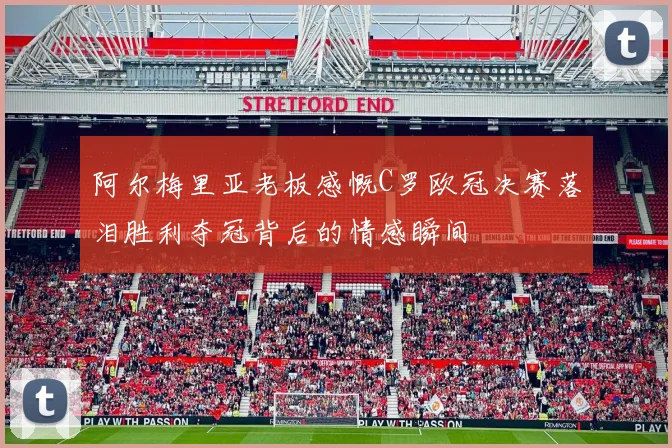 阿尔梅里亚老板感慨C罗欧冠决赛落泪胜利夺冠背后的情感瞬间